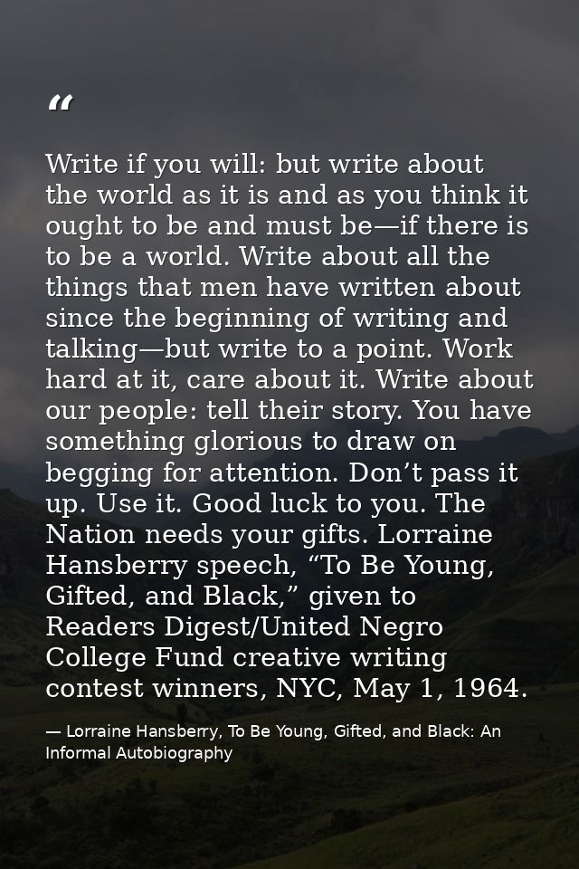 Write if you will: but write about the world as it is and as you think it ought to be and must be—if there is to be a wo — Lorraine Hansberry, To Be Young, Gifted, and Black: An Informal Autobiography