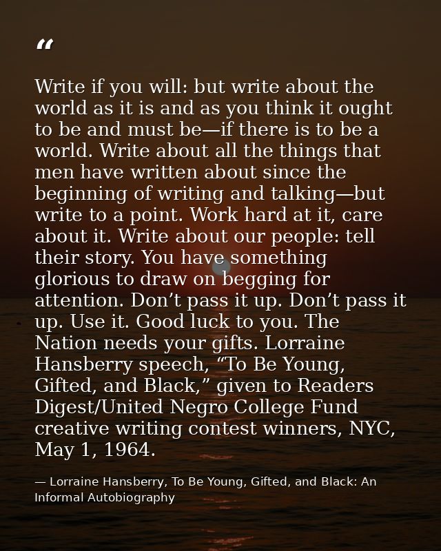 Write if you will: but write about the world as it is and as you think it ought to be and must be—if there is to be a wo — Lorraine Hansberry, To Be Young, Gifted, and Black: An Informal Autobiography