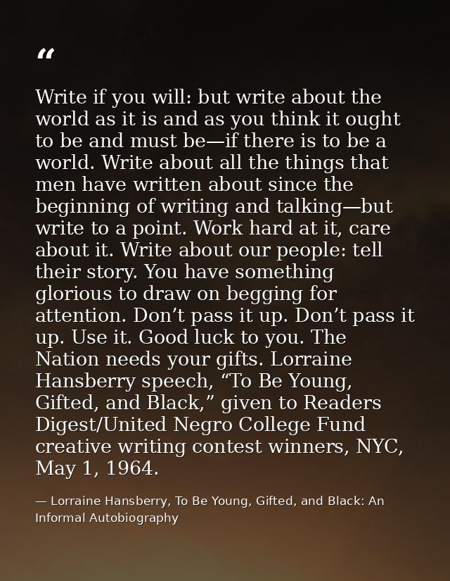 Write if you will: but write about the world as it is and as you think it ought to be and must be—if there is to be a wo — Lorraine Hansberry, To Be Young, Gifted, and Black: An Informal Autobiography