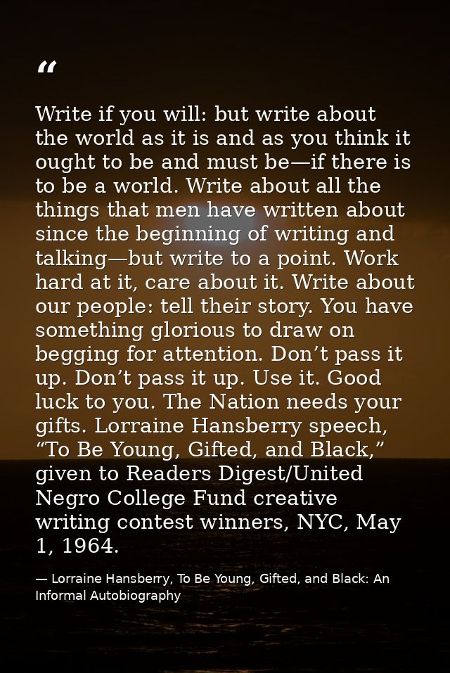 Write if you will: but write about the world as it is and as you think it ought to be and must be—if there is to be a wo — Lorraine Hansberry, To Be Young, Gifted, and Black: An Informal Autobiography