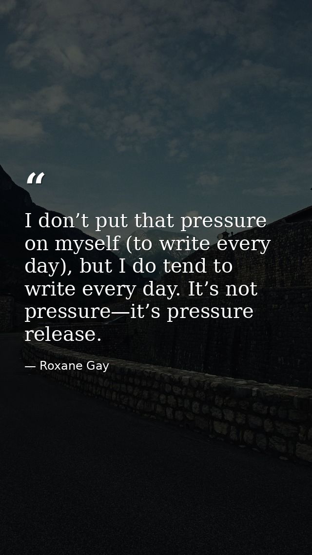 I don’t put that pressure on myself (to write every day), but I do tend to write every day. It’s not pressure—it’s press — Roxane Gay