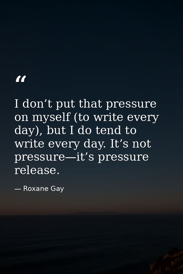 I don’t put that pressure on myself (to write every day), but I do tend to write every day. It’s not pressure—it’s press — Roxane Gay
