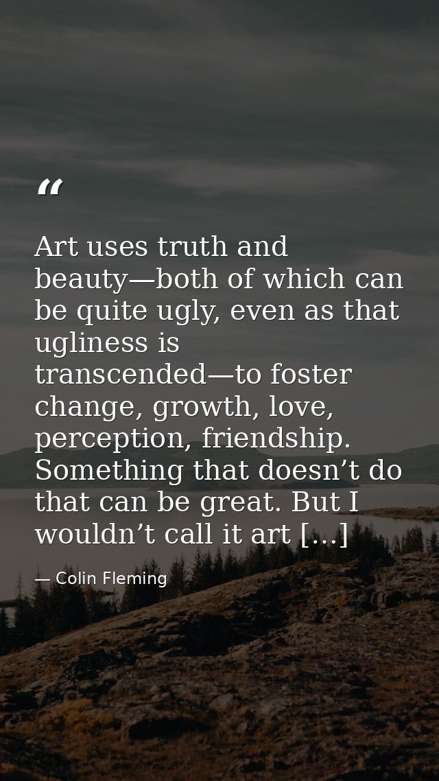 Art uses truth and beauty—both of which can be quite ugly, even as that ugliness is transcended—to foster change, growth — Colin Fleming