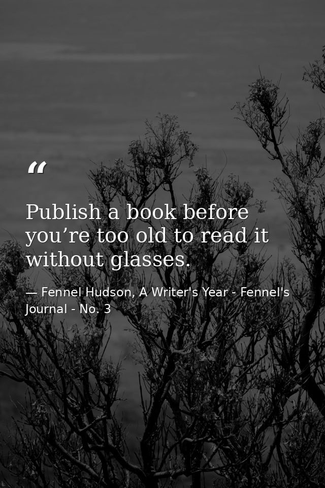 Publish a book before you’re too old to read it without glasses. — Fennel Hudson, A Writer's Year - Fennel's Journal - No. 3