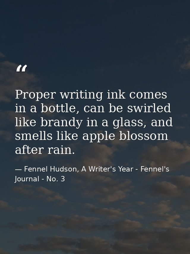 Proper writing ink comes in a bottle, can be swirled like brandy in a glass, and smells like apple blossom after rain. — Fennel Hudson, A Writer's Year - Fennel's Journal - No. 3