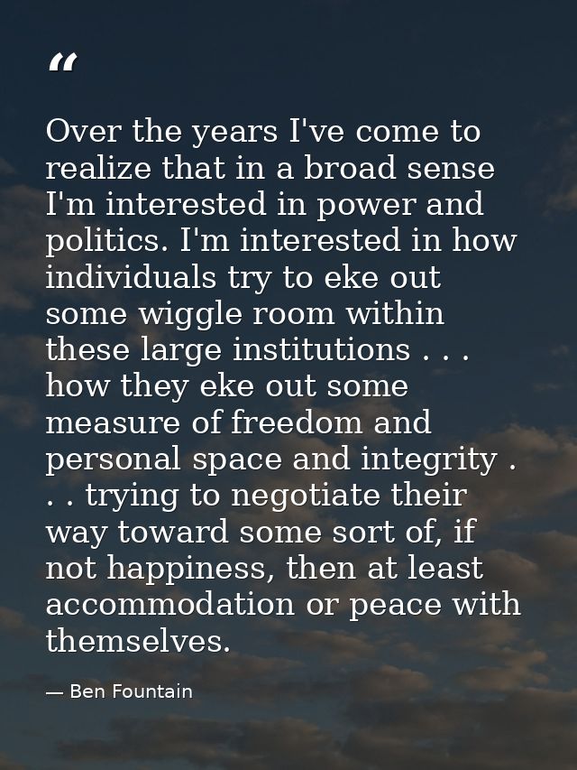 Over the years I've come to realize that in a broad sense I'm interested in power and politics. I'm interested in how in — Ben Fountain