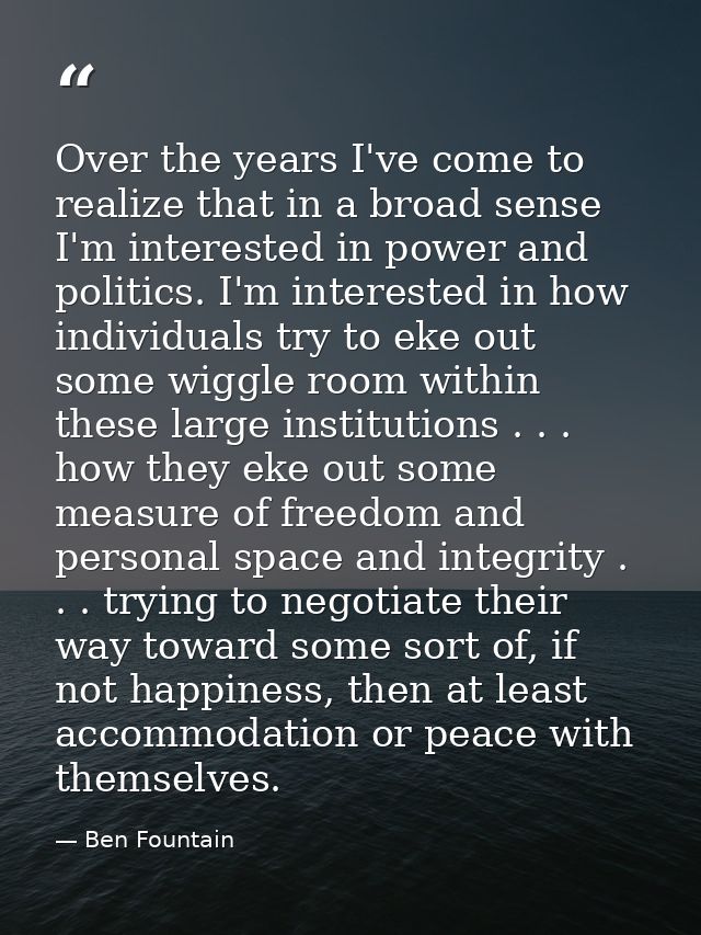 Over the years I've come to realize that in a broad sense I'm interested in power and politics. I'm interested in how in — Ben Fountain