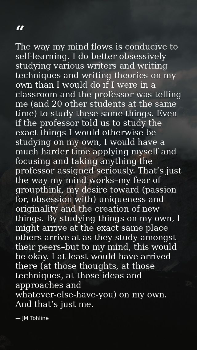 The way my mind flows is conducive to self-learning. I do better obsessively studying various writers and writing techni — JM Tohline