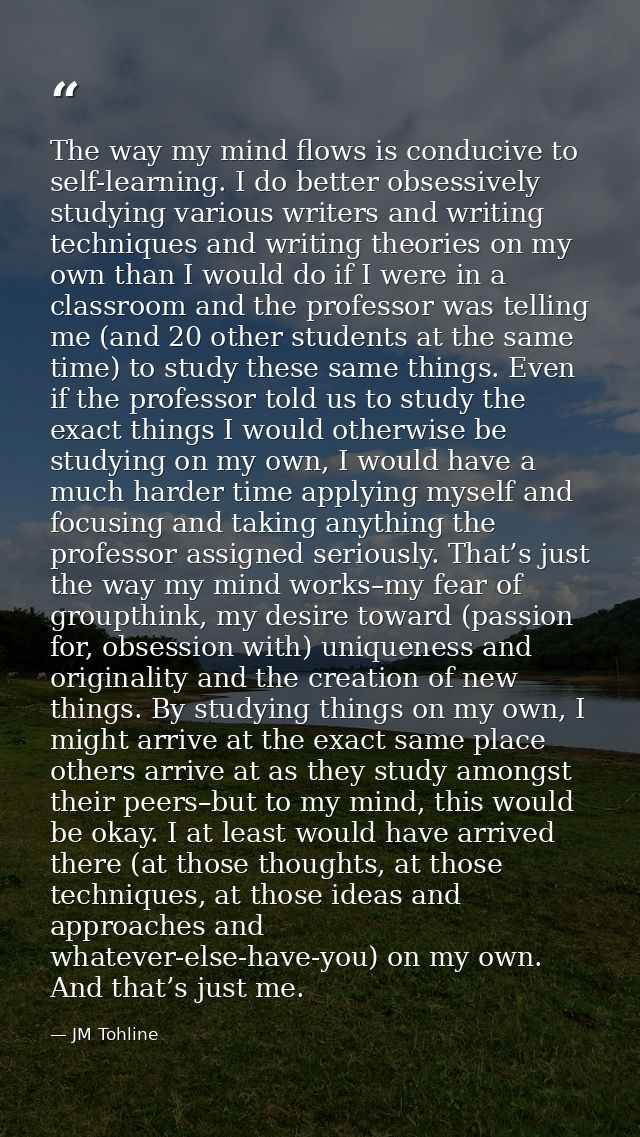 The way my mind flows is conducive to self-learning. I do better obsessively studying various writers and writing techni — JM Tohline