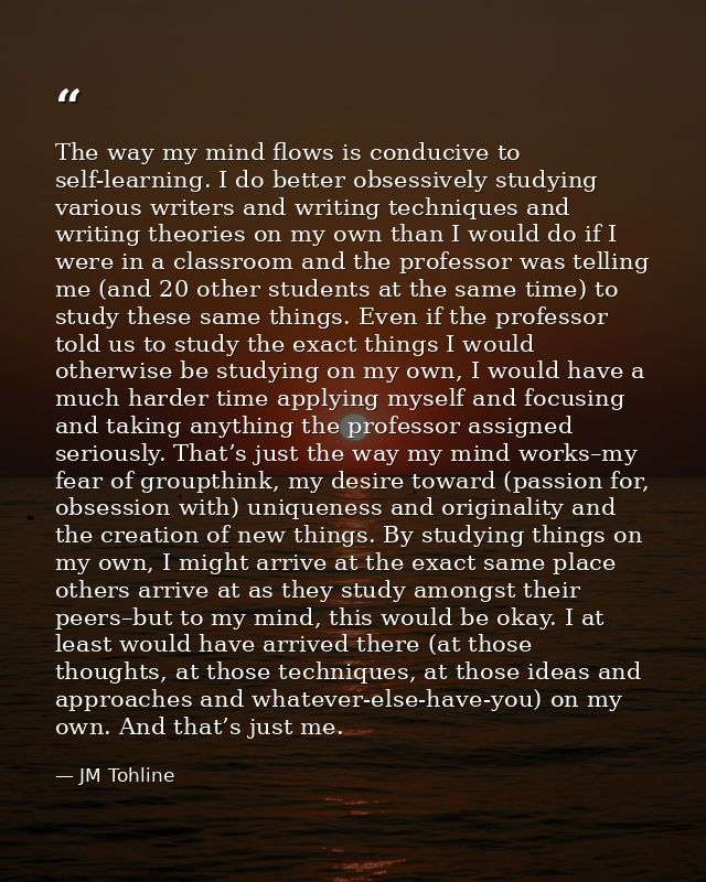 The way my mind flows is conducive to self-learning. I do better obsessively studying various writers and writing techni — JM Tohline