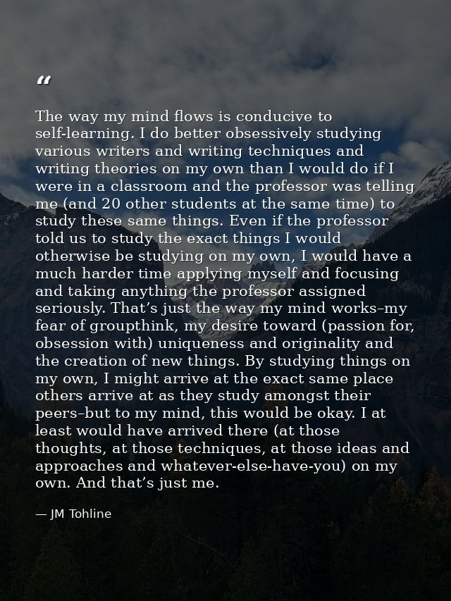 The way my mind flows is conducive to self-learning. I do better obsessively studying various writers and writing techni — JM Tohline