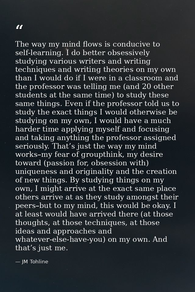 The way my mind flows is conducive to self-learning. I do better obsessively studying various writers and writing techni — JM Tohline
