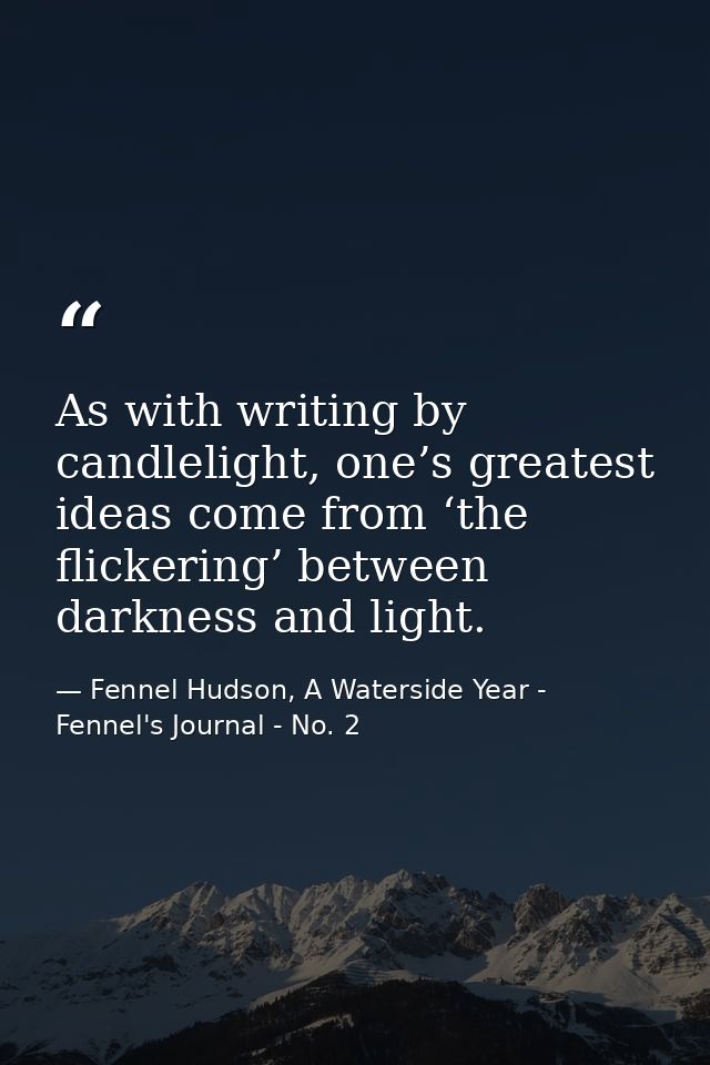 As with writing by candlelight, one’s greatest ideas come from ‘the flickering’ between darkness and light. — Fennel Hudson, A Waterside Year - Fennel's Journal - No. 2