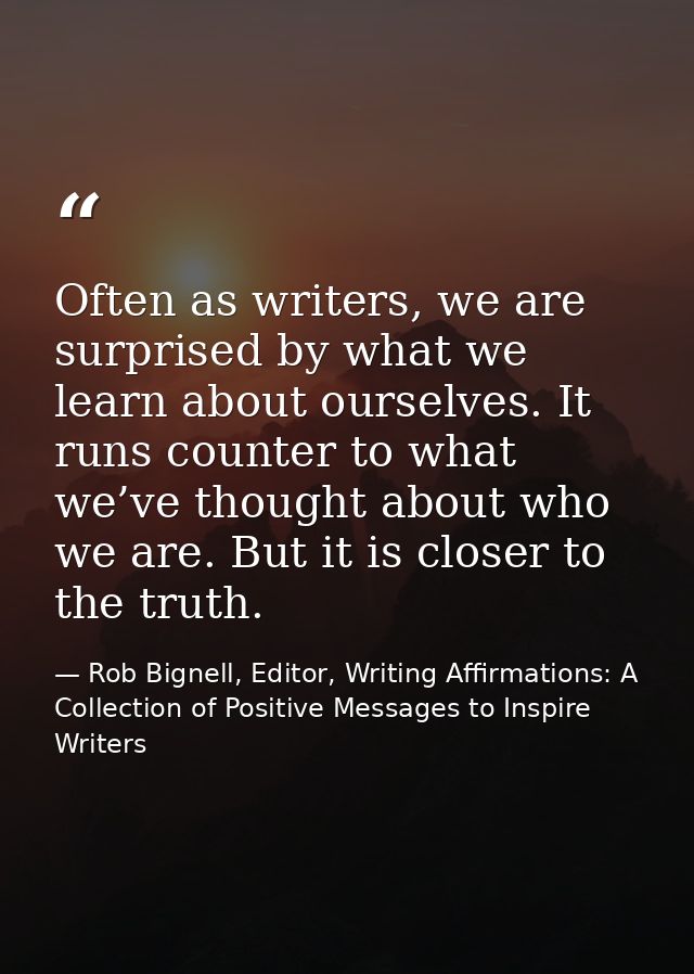 Often as writers, we are surprised by what we learn about ourselves. It runs counter to what we’ve thought about who we  — Rob Bignell, Editor, Writing Affirmations: A Collection of Positive Messages to Inspire Writers