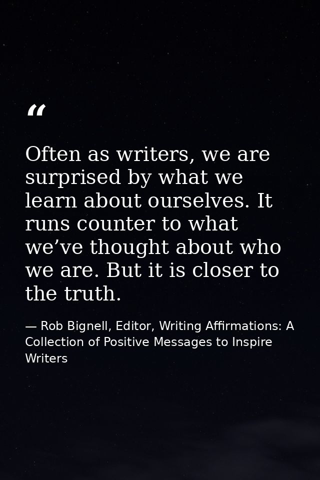 Often as writers, we are surprised by what we learn about ourselves. It runs counter to what we’ve thought about who we  — Rob Bignell, Editor, Writing Affirmations: A Collection of Positive Messages to Inspire Writers