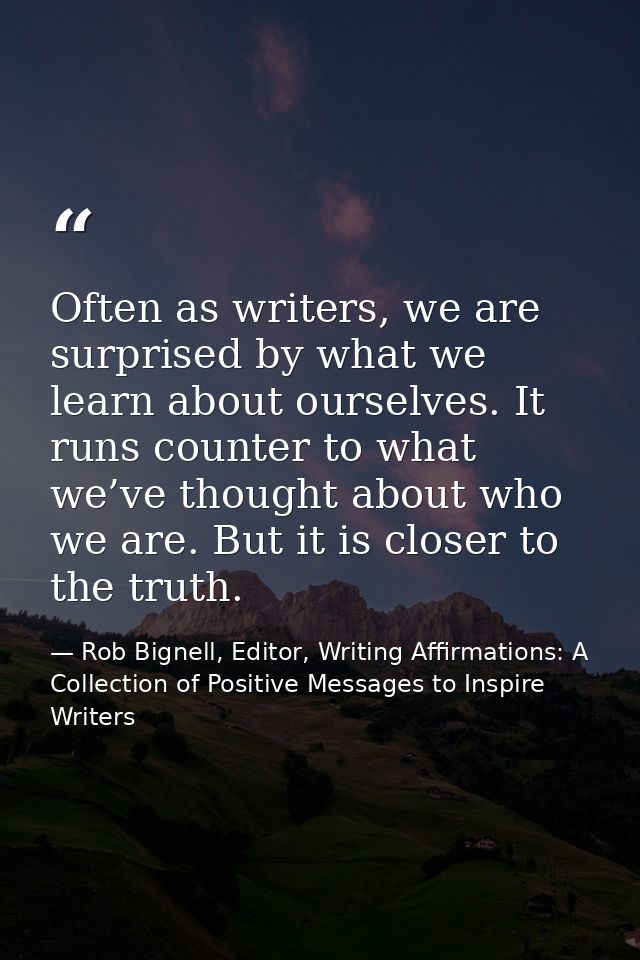Often as writers, we are surprised by what we learn about ourselves. It runs counter to what we’ve thought about who we  — Rob Bignell, Editor, Writing Affirmations: A Collection of Positive Messages to Inspire Writers