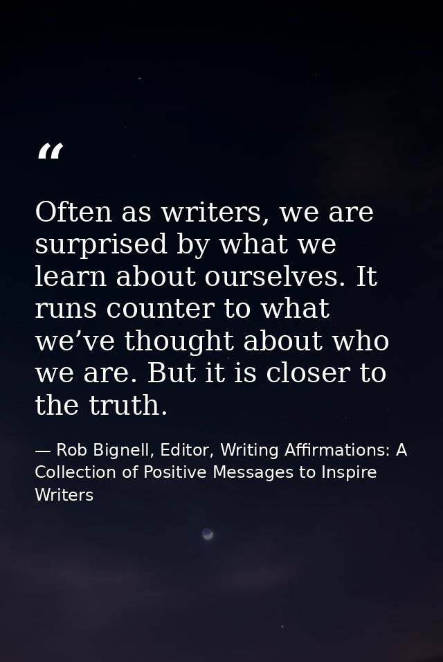 Often as writers, we are surprised by what we learn about ourselves. It runs counter to what we’ve thought about who we  — Rob Bignell, Editor, Writing Affirmations: A Collection of Positive Messages to Inspire Writers