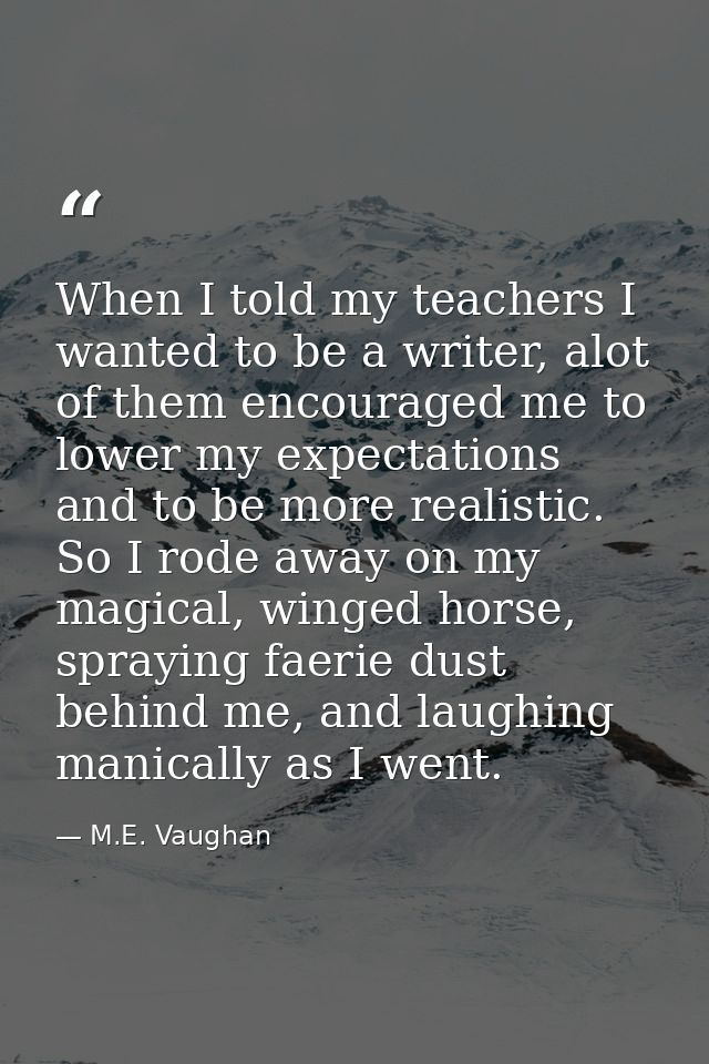 When I told my teachers I wanted to be a writer, alot of them encouraged me to lower my expectations and to be more real — M.E. Vaughan