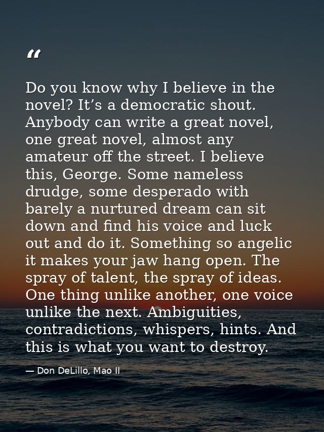 Do you know why I believe in the novel? It’s a democratic shout. Anybody can write a great novel, one great novel, almos — Don DeLillo, Mao II
