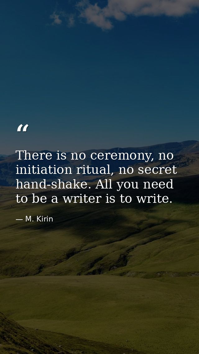 There is no ceremony, no initiation ritual, no secret hand-shake. All you need to be a writer is to write. — M. Kirin