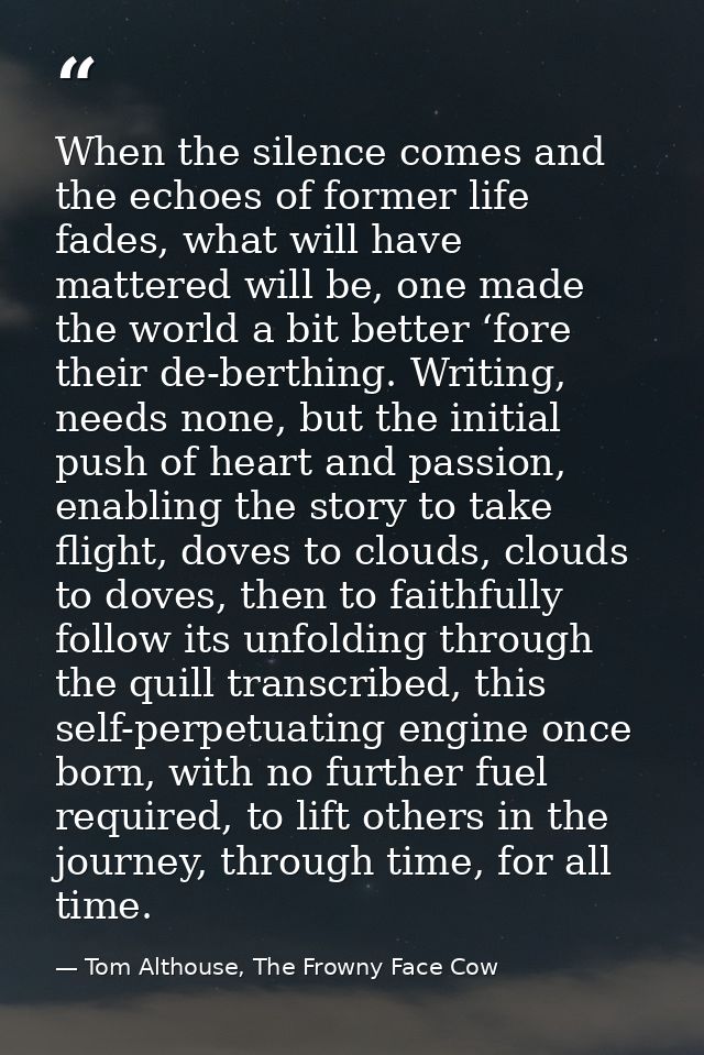 When the silence comes and the echoes of former life fades, what will have mattered will be, one made the world a bit be — Tom Althouse, The Frowny Face Cow