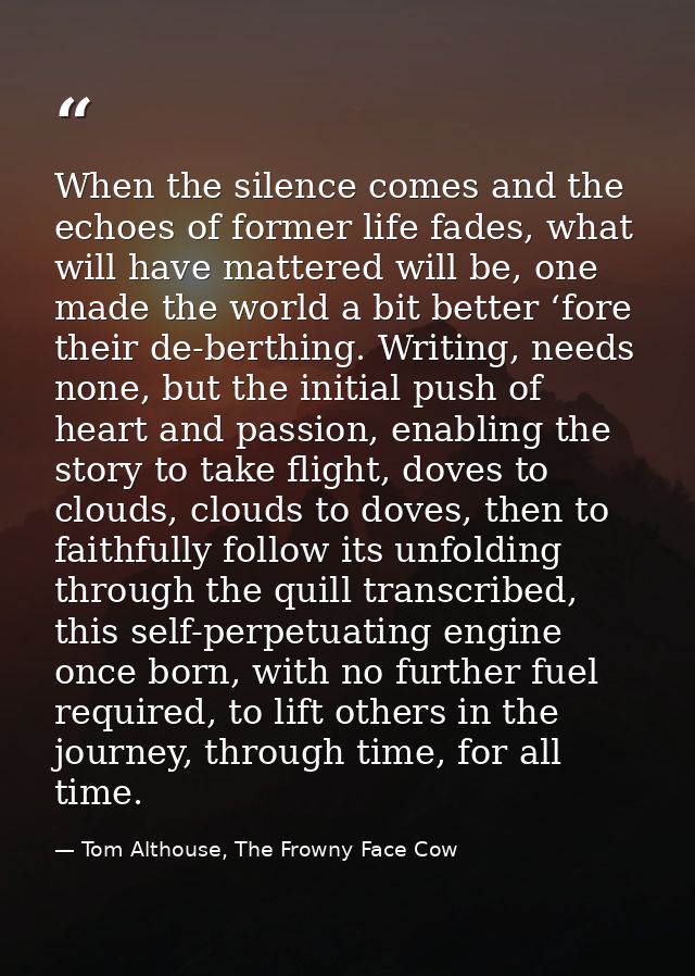 When the silence comes and the echoes of former life fades, what will have mattered will be, one made the world a bit be — Tom Althouse, The Frowny Face Cow