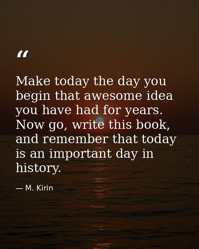Make today the day you begin that awesome idea you have had for years. Now go, write this book, and remember that today  — M. Kirin