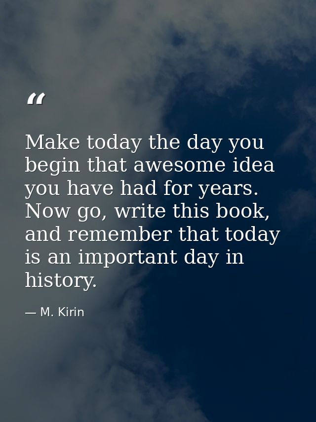 Make today the day you begin that awesome idea you have had for years. Now go, write this book, and remember that today  — M. Kirin