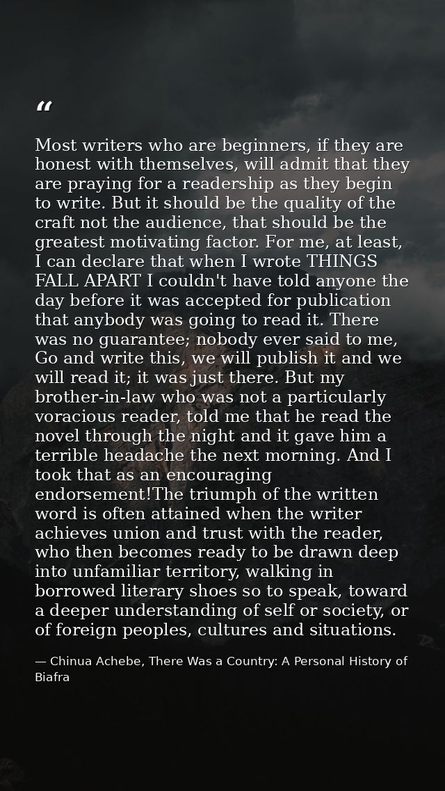 Most writers who are beginners, if they are honest with themselves, will admit that they are praying for a readership as — Chinua Achebe, There Was a Country: A Personal History of Biafra