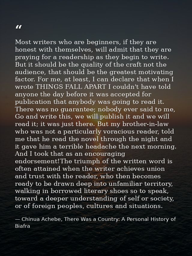 Most writers who are beginners, if they are honest with themselves, will admit that they are praying for a readership as — Chinua Achebe, There Was a Country: A Personal History of Biafra