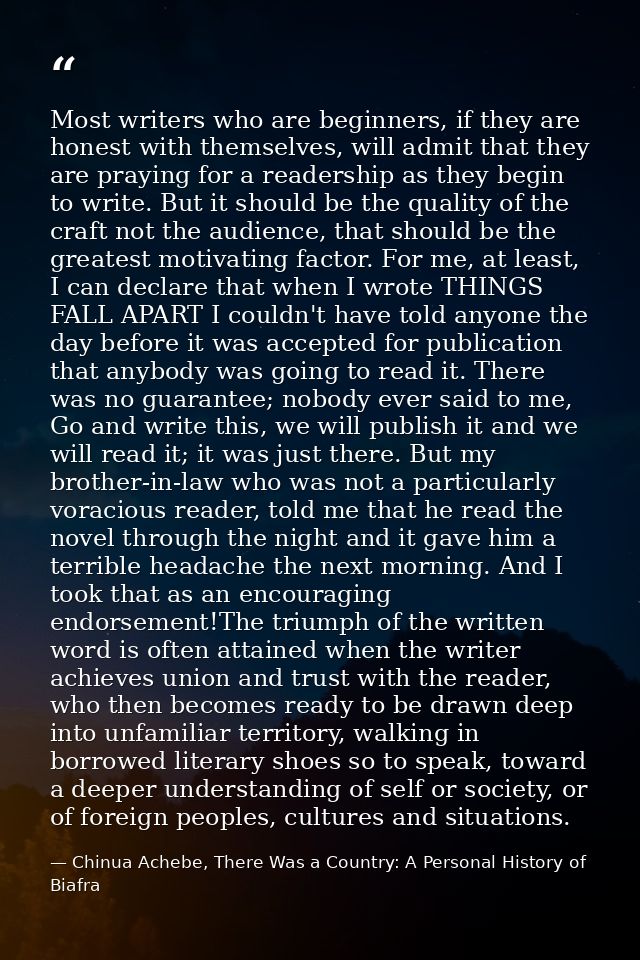 Most writers who are beginners, if they are honest with themselves, will admit that they are praying for a readership as — Chinua Achebe, There Was a Country: A Personal History of Biafra