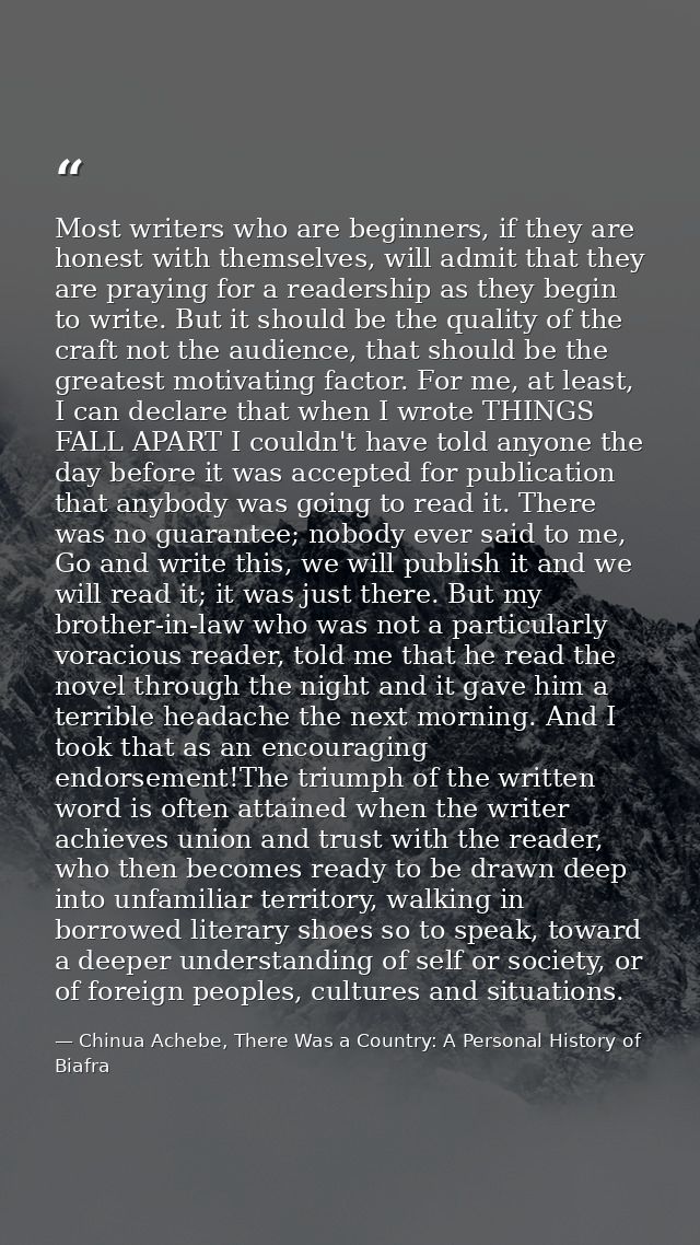 Most writers who are beginners, if they are honest with themselves, will admit that they are praying for a readership as — Chinua Achebe, There Was a Country: A Personal History of Biafra