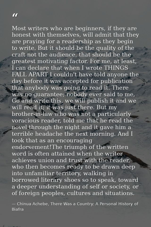 Most writers who are beginners, if they are honest with themselves, will admit that they are praying for a readership as — Chinua Achebe, There Was a Country: A Personal History of Biafra