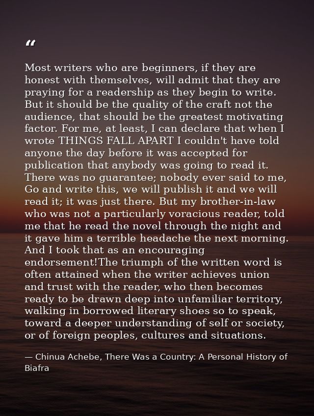 Most writers who are beginners, if they are honest with themselves, will admit that they are praying for a readership as — Chinua Achebe, There Was a Country: A Personal History of Biafra