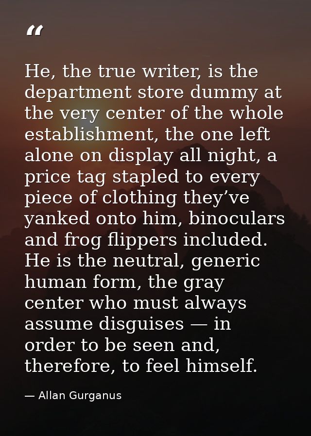 He, the true writer, is the department store dummy at the very center of the whole establishment, the one left alone on  — Allan Gurganus