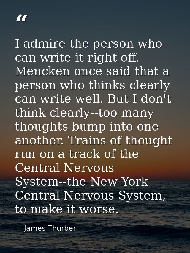 I admire the person who can write it right off. Mencken once said that a person who thinks clearly can write well. But I — James Thurber