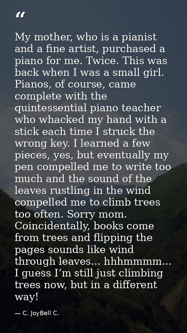 My mother, who is a pianist and a fine artist, purchased a piano for me. Twice. This was back when I was a small girl. P — C. JoyBell C.