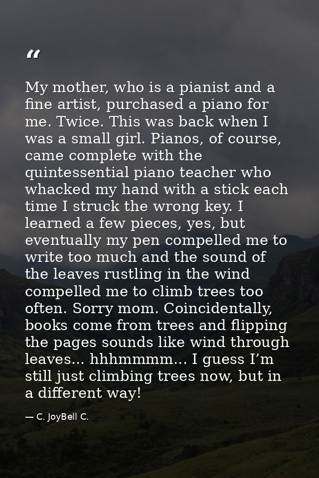 My mother, who is a pianist and a fine artist, purchased a piano for me. Twice. This was back when I was a small girl. P — C. JoyBell C.