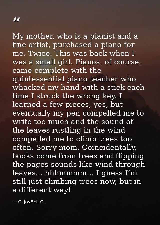 My mother, who is a pianist and a fine artist, purchased a piano for me. Twice. This was back when I was a small girl. P — C. JoyBell C.