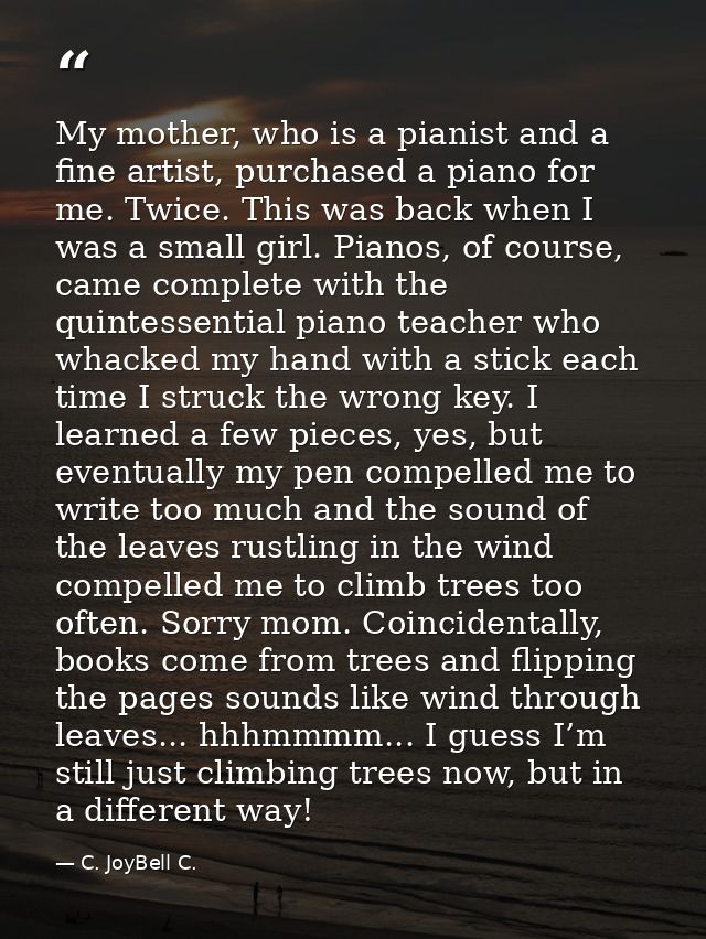My mother, who is a pianist and a fine artist, purchased a piano for me. Twice. This was back when I was a small girl. P — C. JoyBell C.