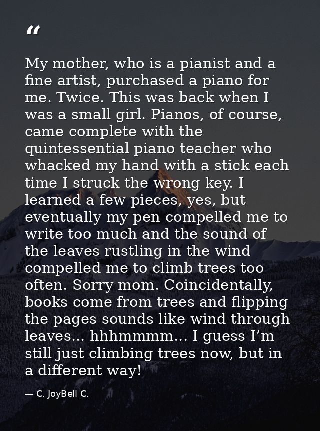 My mother, who is a pianist and a fine artist, purchased a piano for me. Twice. This was back when I was a small girl. P — C. JoyBell C.