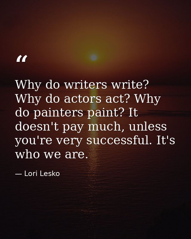 Why do writers write? Why do actors act? Why do painters paint? It doesn't pay much, unless you're very successful. It's — Lori Lesko