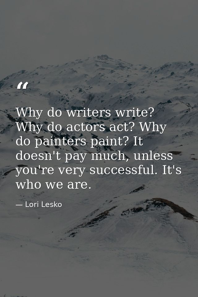 Why do writers write? Why do actors act? Why do painters paint? It doesn't pay much, unless you're very successful. It's — Lori Lesko