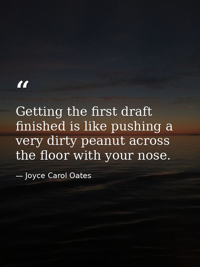 Getting the first draft finished is like pushing a very dirty peanut across the floor with your nose. — Joyce Carol Oates
