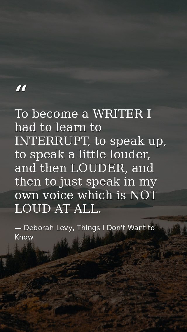 To become a WRITER I had to learn to INTERRUPT, to speak up, to speak a little louder, and then LOUDER, and then to just — Deborah Levy, Things I Don't Want to Know