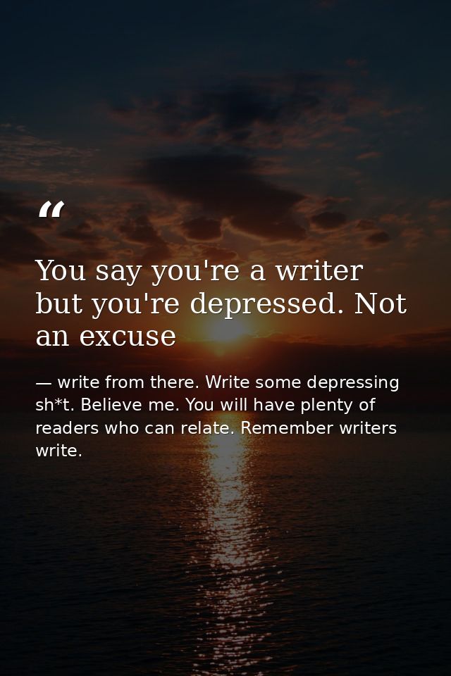 You say you're a writer but you're depressed. Not an excuse — write from there. Write some depressing sh*t. Believe me. You will have plenty of readers who can relate. Remember writers write.