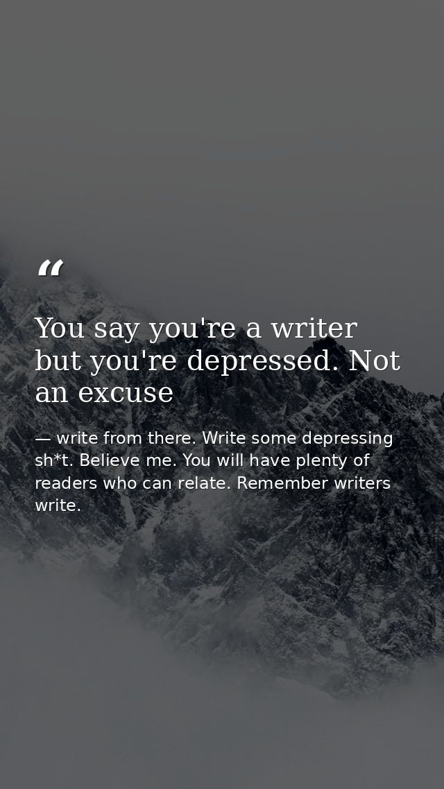 You say you're a writer but you're depressed. Not an excuse — write from there. Write some depressing sh*t. Believe me. You will have plenty of readers who can relate. Remember writers write.