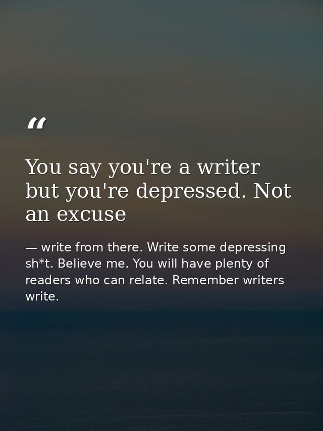 You say you're a writer but you're depressed. Not an excuse — write from there. Write some depressing sh*t. Believe me. You will have plenty of readers who can relate. Remember writers write.