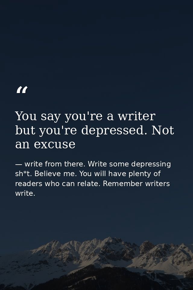 You say you're a writer but you're depressed. Not an excuse — write from there. Write some depressing sh*t. Believe me. You will have plenty of readers who can relate. Remember writers write.