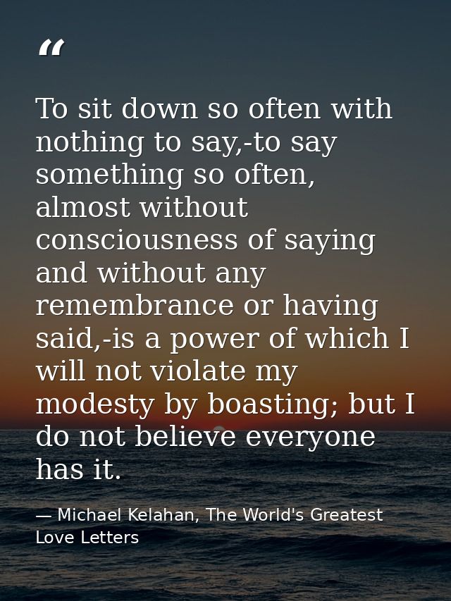 To sit down so often with nothing to say,-to say something so often, almost without consciousness of saying and without  — Michael Kelahan, The World's Greatest Love Letters